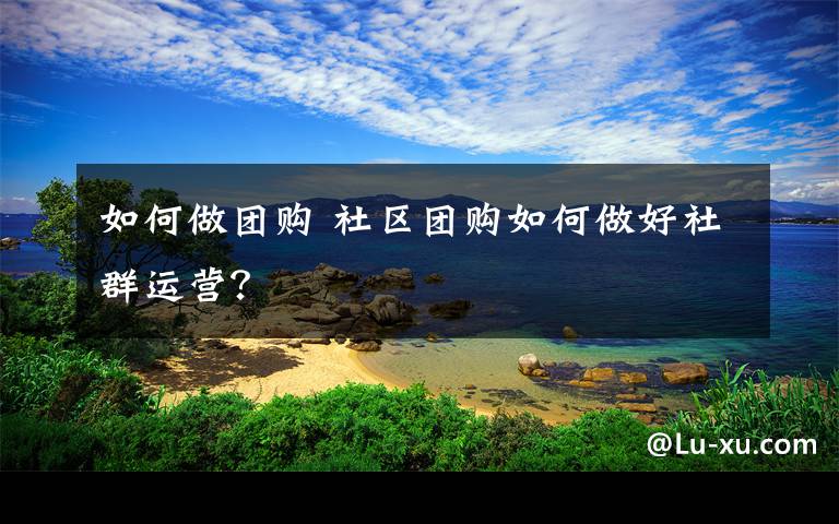 如何做团购 社区团购如何做好社群运营？