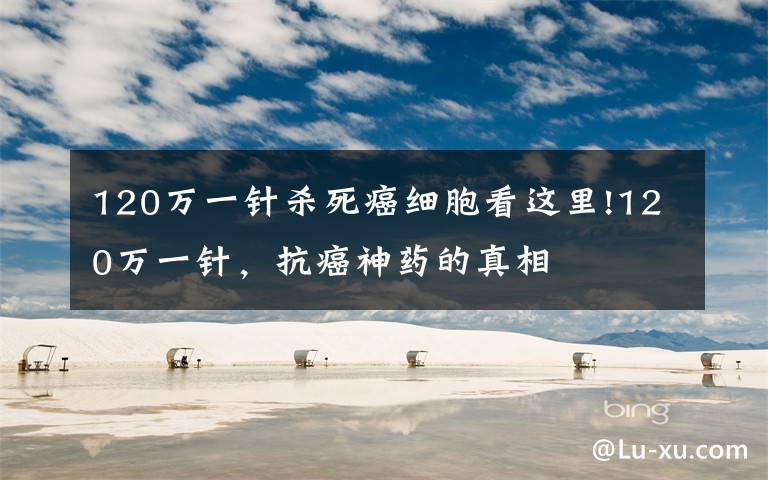 120万一针杀死癌细胞看这里!120万一针，抗癌神药的真相