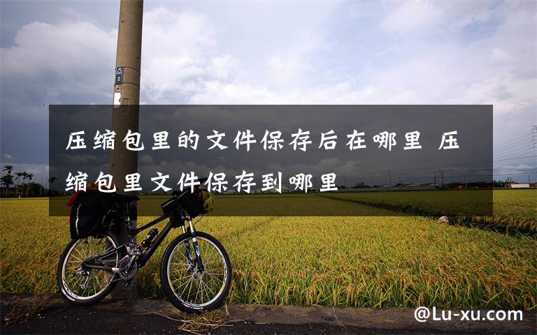 压缩包里的文件保存后在哪里 压缩包里文件保存到哪里