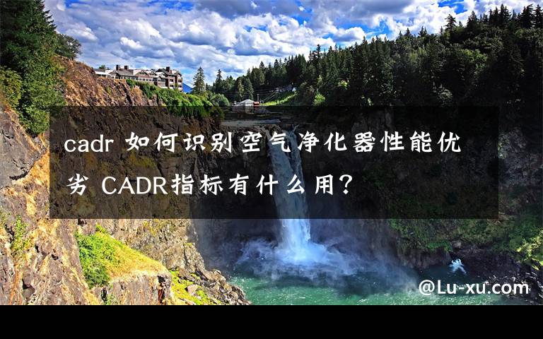 cadr 如何识别空气净化器性能优劣 CADR指标有什么用？