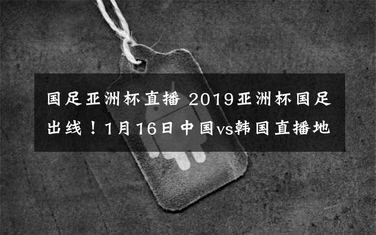 国足亚洲杯直播 2019亚洲杯国足出线！1月16日中国vs韩国直播地址及直播入口