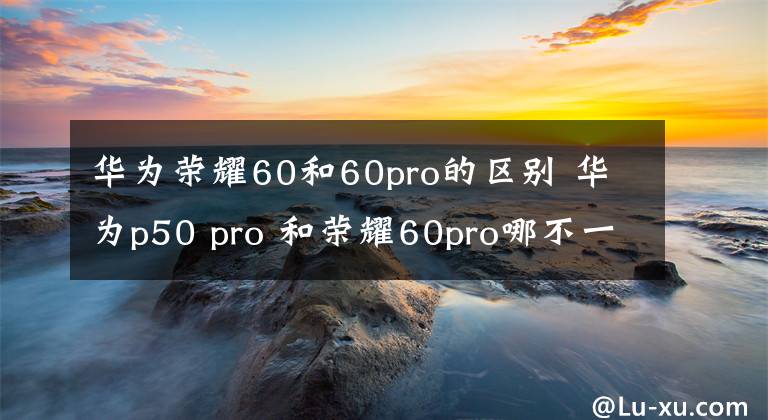 华为荣耀60和60pro的区别 华为p50 pro 和荣耀60pro哪不一样