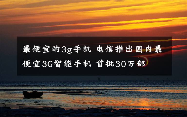 最便宜的3g手机 电信推出国内最便宜3G智能手机 首批30万部