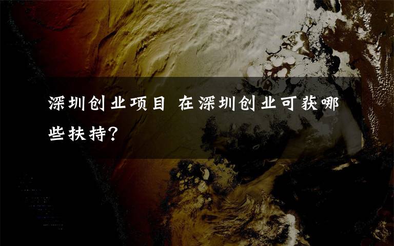 深圳创业项目 在深圳创业可获哪些扶持？