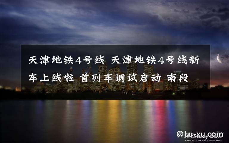 天津地铁4号线 天津地铁4号线新车上线啦 首列车调试启动 南段工程2021年年底前试运行
