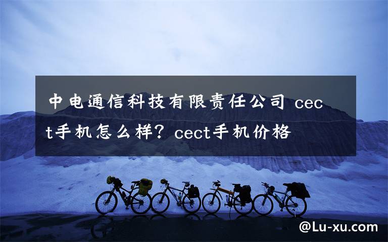 中电通信科技有限责任公司 cect手机怎么样？cect手机价格