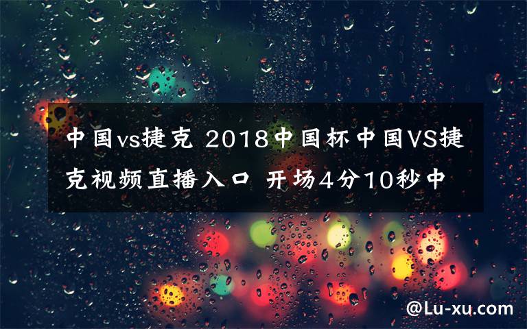 中国vs捷克 2018中国杯中国VS捷克视频直播入口 开场4分10秒中国1-0捷克