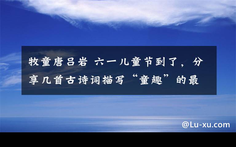 牧童唐吕岩 六一儿童节到了，分享几首古诗词描写“童趣”的最美的诗句