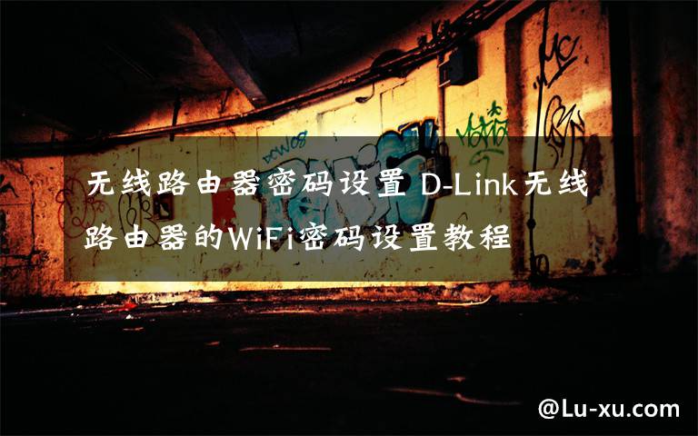 无线路由器密码设置 D-Link无线路由器的WiFi密码设置教程