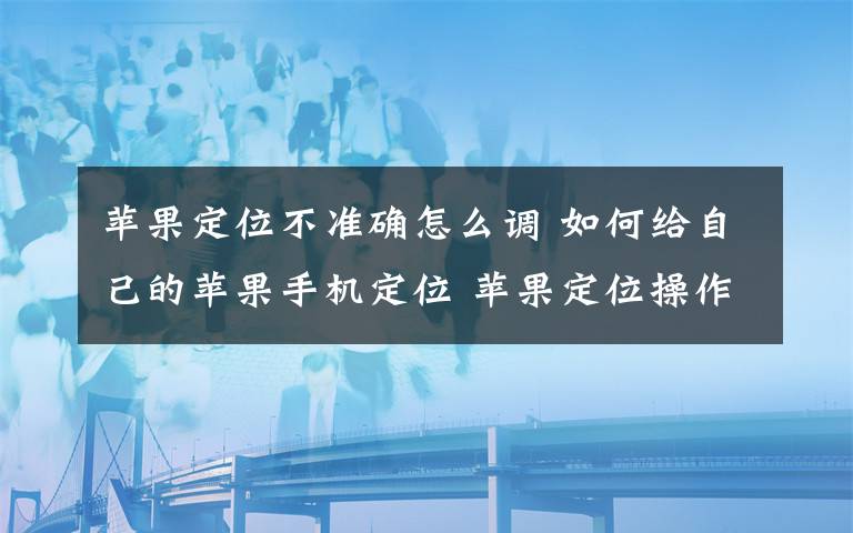 苹果定位不准确怎么调 如何给自己的苹果手机定位 苹果定位操作方法