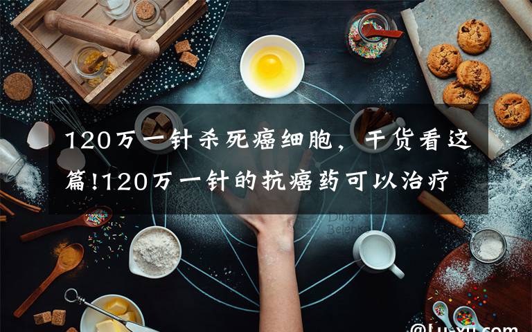 120万一针杀死癌细胞，干货看这篇!120万一针的抗癌药可以治疗所有癌症？癌症是否已被我们攻克？