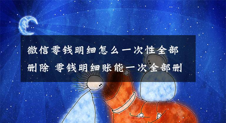 微信零钱明细怎么一次性全部删除 零钱明细账能一次全部删除吗