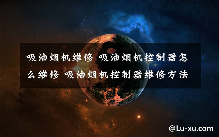 吸油烟机维修 吸油烟机控制器怎么维修 吸油烟机控制器维修方法【详解】