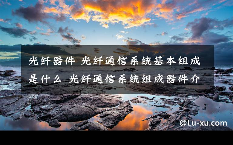 光纤器件 光纤通信系统基本组成是什么 光纤通信系统组成器件介绍【图文】