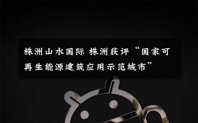 株洲山水国际 株洲获评“国家可再生能源建筑应用示范城市”