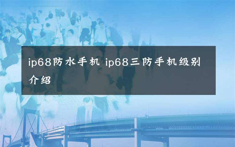 ip68防水手机 ip68三防手机级别介绍