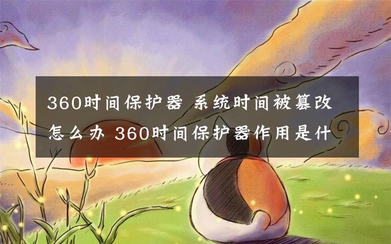 360时间保护器 系统时间被篡改怎么办 360时间保护器作用是什么【详解】