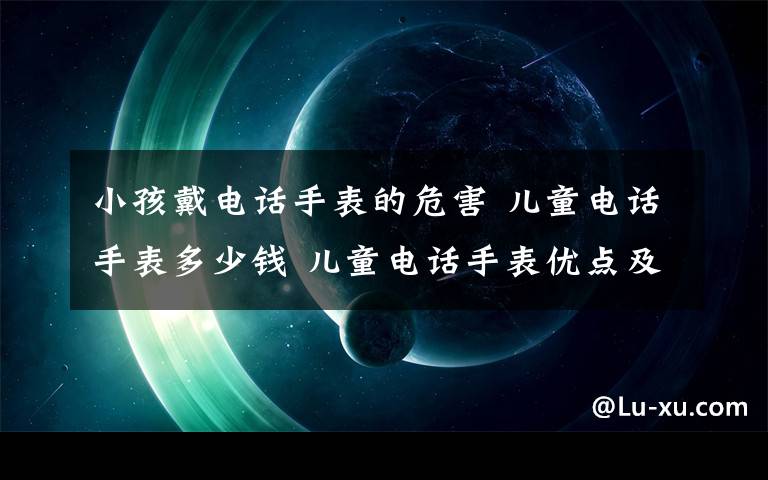 小孩戴电话手表的危害 儿童电话手表多少钱 儿童电话手表优点及使用方法是什么