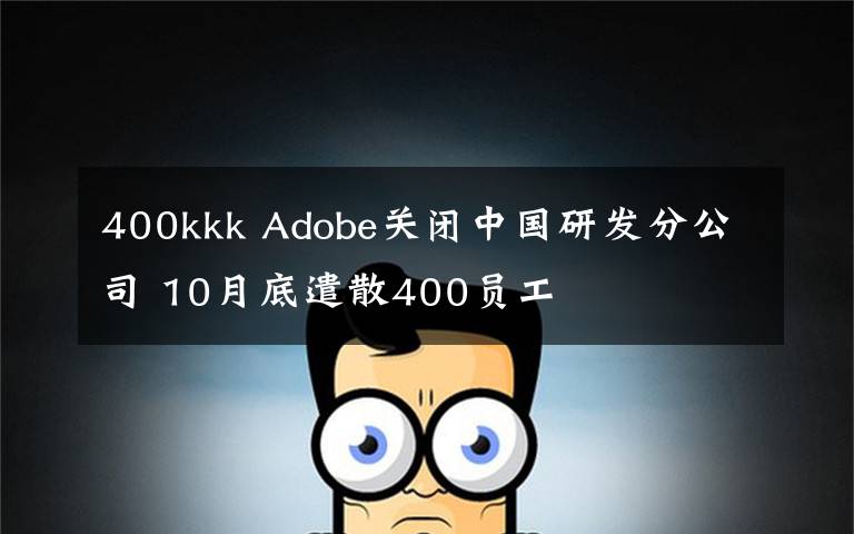 400kkk Adobe关闭中国研发分公司 10月底遣散400员工