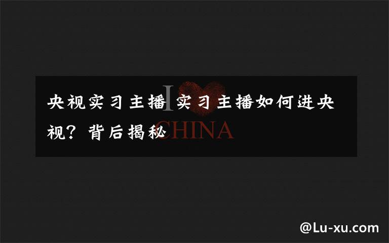 央视实习主播 实习主播如何进央视？背后揭秘