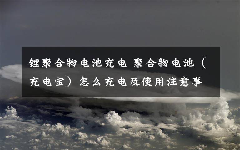 锂聚合物电池充电 聚合物电池（充电宝）怎么充电及使用注意事项？【详解】