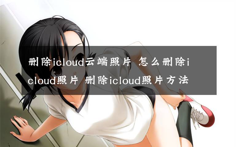 删除icloud云端照片 怎么删除icloud照片 删除icloud照片方法【详解】