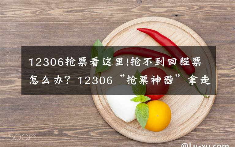 12306抢票看这里!抢不到回程票怎么办？12306“抢票神器”拿走不谢