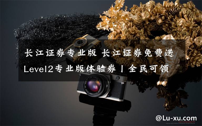 长江证券专业版 长江证券免费送Level2专业版体验券丨全民可领
