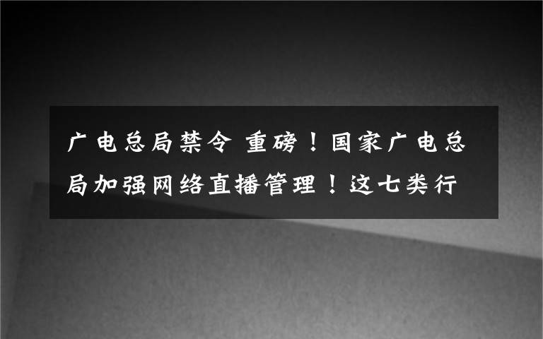 广电总局禁令 重磅！国家广电总局加强网络直播管理！这七类行为将被禁止