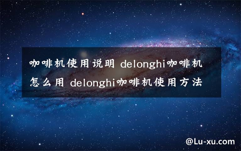 咖啡机使用说明 delonghi咖啡机怎么用 delonghi咖啡机使用方法介绍【详解】