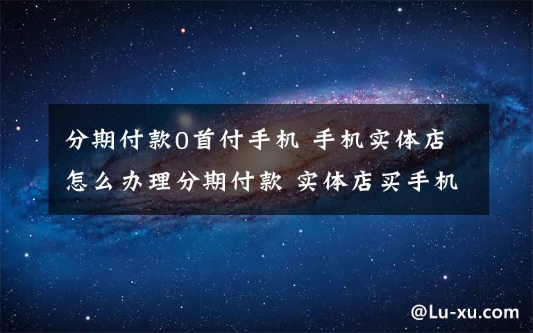 分期付款0首付手机 手机实体店怎么办理分期付款 实体店买手机分期付款流程