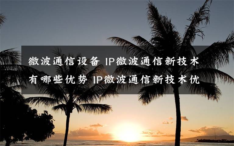 微波通信设备 IP微波通信新技术有哪些优势 IP微波通信新技术优势介绍【详解】