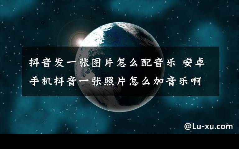 抖音发一张图片怎么配音乐 安卓手机抖音一张照片怎么加音乐啊？？