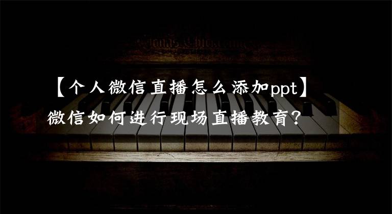 【个人微信直播怎么添加ppt】微信如何进行现场直播教育？如何进行微信直播？