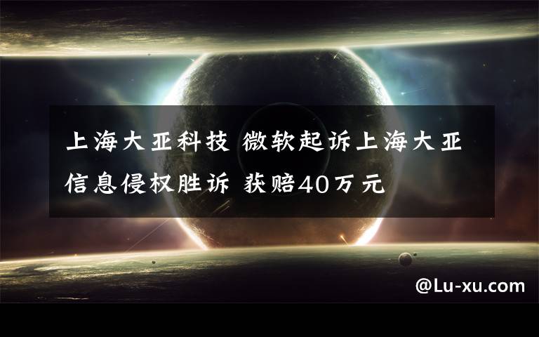 上海大亚科技 微软起诉上海大亚信息侵权胜诉 获赔40万元