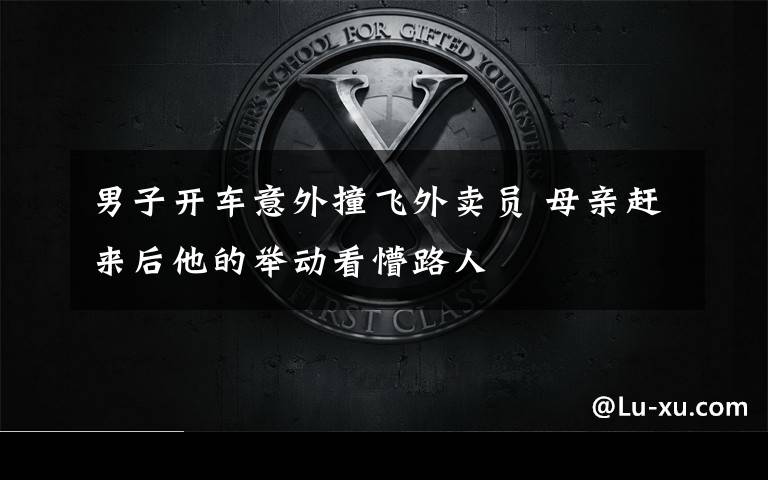男子开车意外撞飞外卖员 母亲赶来后他的举动看懵路人