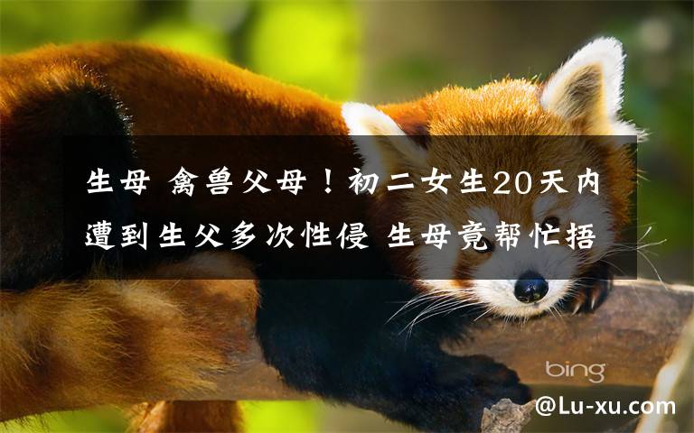 生母 禽兽父母！初二女生20天内遭到生父多次性侵 生母竟帮忙捂嘴