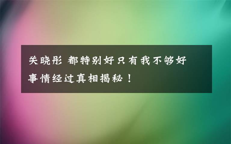 关晓彤 都特别好只有我不够好 事情经过真相揭秘！