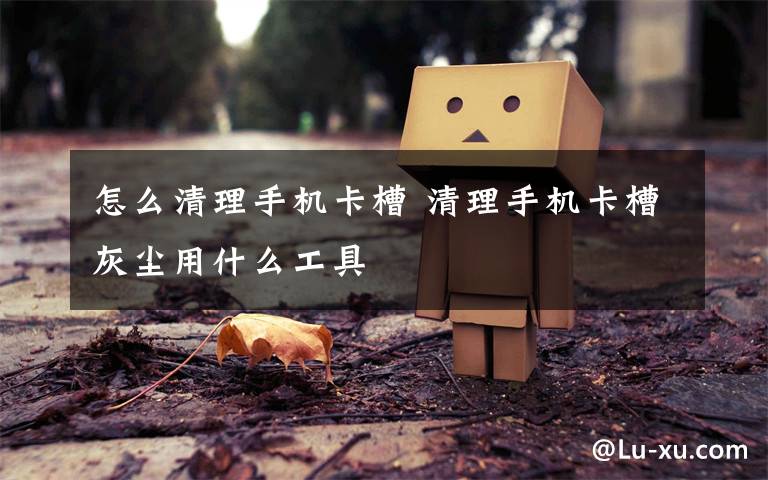 怎么清理手机卡槽 清理手机卡槽灰尘用什么工具