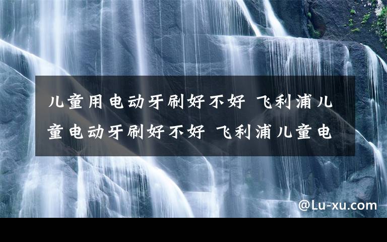 儿童用电动牙刷好不好 飞利浦儿童电动牙刷好不好 飞利浦儿童电动牙刷优点介绍【图文】