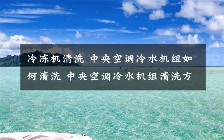 冷冻机清洗 中央空调冷水机组如何清洗 中央空调冷水机组清洗方法【详解】