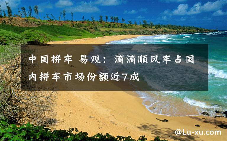 中国拼车 易观：滴滴顺风车占国内拼车市场份额近7成