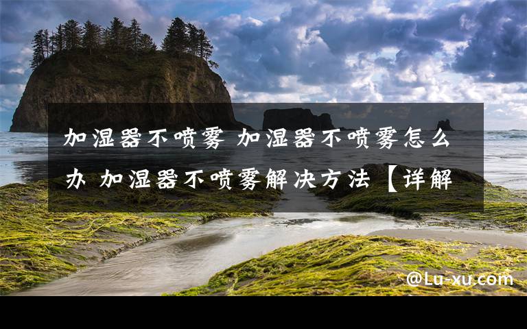 加湿器不喷雾 加湿器不喷雾怎么办 加湿器不喷雾解决方法【详解】