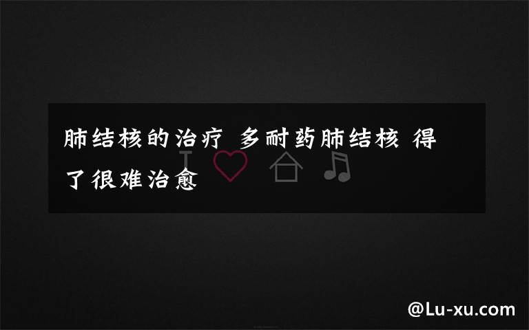 肺结核的治疗 多耐药肺结核 得了很难治愈