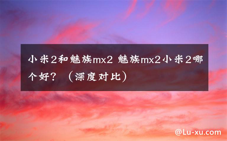 小米2和魅族mx2 魅族mx2小米2哪个好？（深度对比）