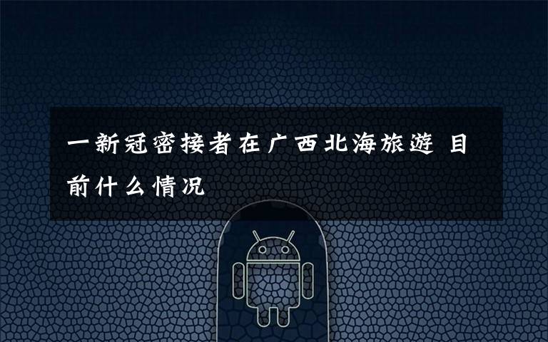 一新冠密接者在广西北海旅游 目前什么情况