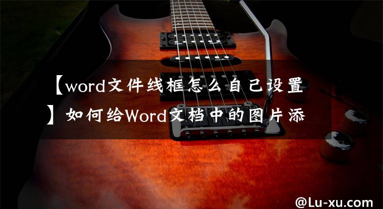 【word文件线框怎么自己设置】如何给Word文档中的图片添加边框？