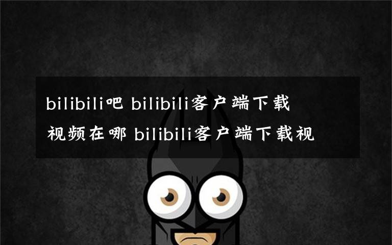 bilibili吧 bilibili客户端下载视频在哪 bilibili客户端下载视频在哪个文件夹