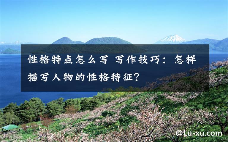 性格特点怎么写 写作技巧：怎样描写人物的性格特征？
