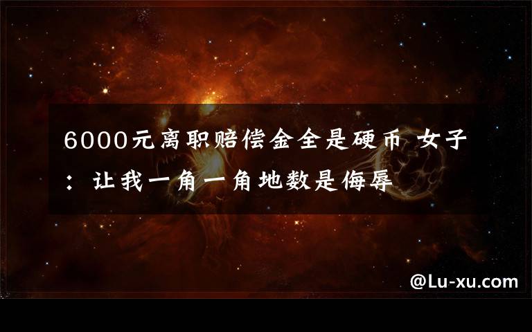 6000元离职赔偿金全是硬币 女子：让我一角一角地数是侮辱